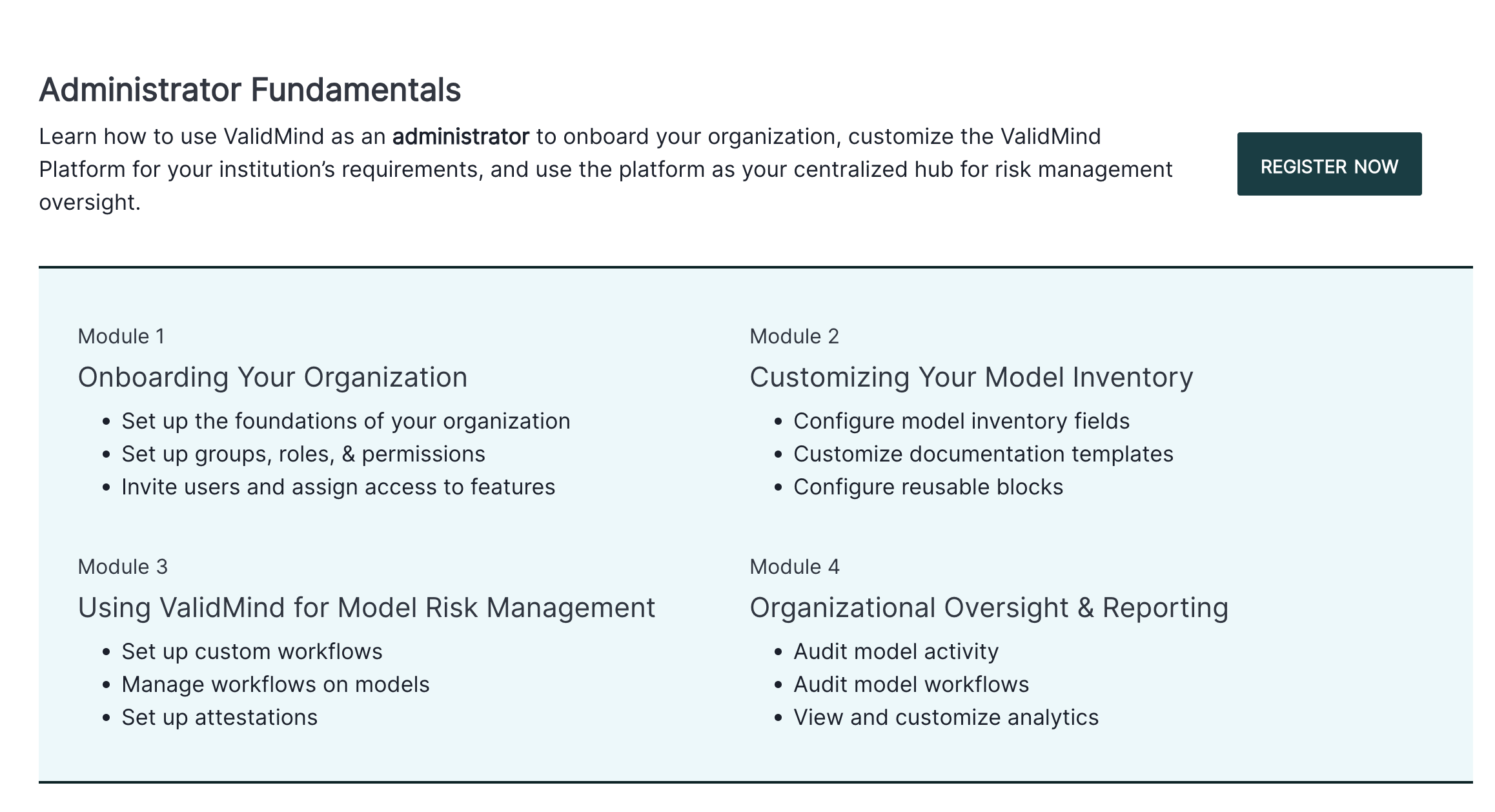 The image shows a webpage titled Administrator Fundamentals, with a brief description encouraging the use of ValidMind as an administrator for organizational onboarding and risk management. Below the title, there is a Register Now button on the right side in dark green. The page is divided into four modules, each with a title and bullet points. Module 1 is Onboarding Your Organization, focusing on setting up foundations and permissions. Module 2 is Customizing Your Model Inventory, highlighting model inventory fields and documentation templates. Module 3 is Using ValidMind for Model Risk Management, emphasizing workflows and monitoring. Module 4 is Organizational Oversight & Reporting, covering audit activities and analytics, all presented in a two-column layout with a clean, white background.
