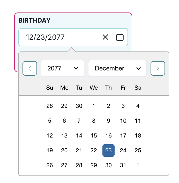 A date selection interface displays a text field labeled Birthday with the date 12/23/2077 entered. To the right of the text field, there is a clear button represented by an X and a calendar icon button. Below, a dropdown calendar is open, showing two dropdown menus for selecting the year and month, currently set to 2077 and December respectively. The calendar grid displays days of the week starting with Sunday and highlights the 23rd of December with a blue background. The surrounding calendar interface is outlined in a light gray color.